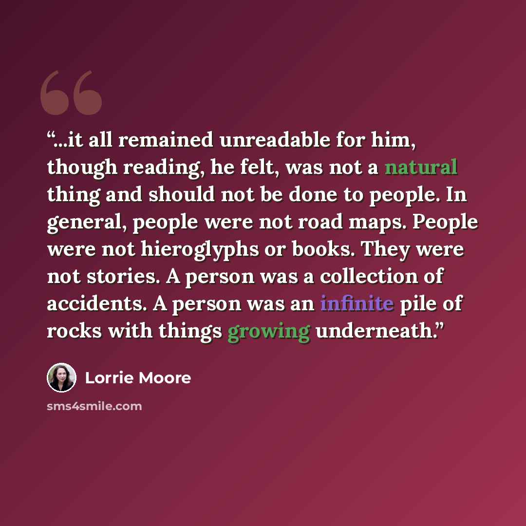 “...it all remained unreadable for him, though reading, he felt, was not a natural thing and should not be done to people. In general, people were not road maps. People were not hieroglyphs or books. They were not stories. A person was a collection of accidents. A person was an infinite pile of…” quote by Lorrie Moore
