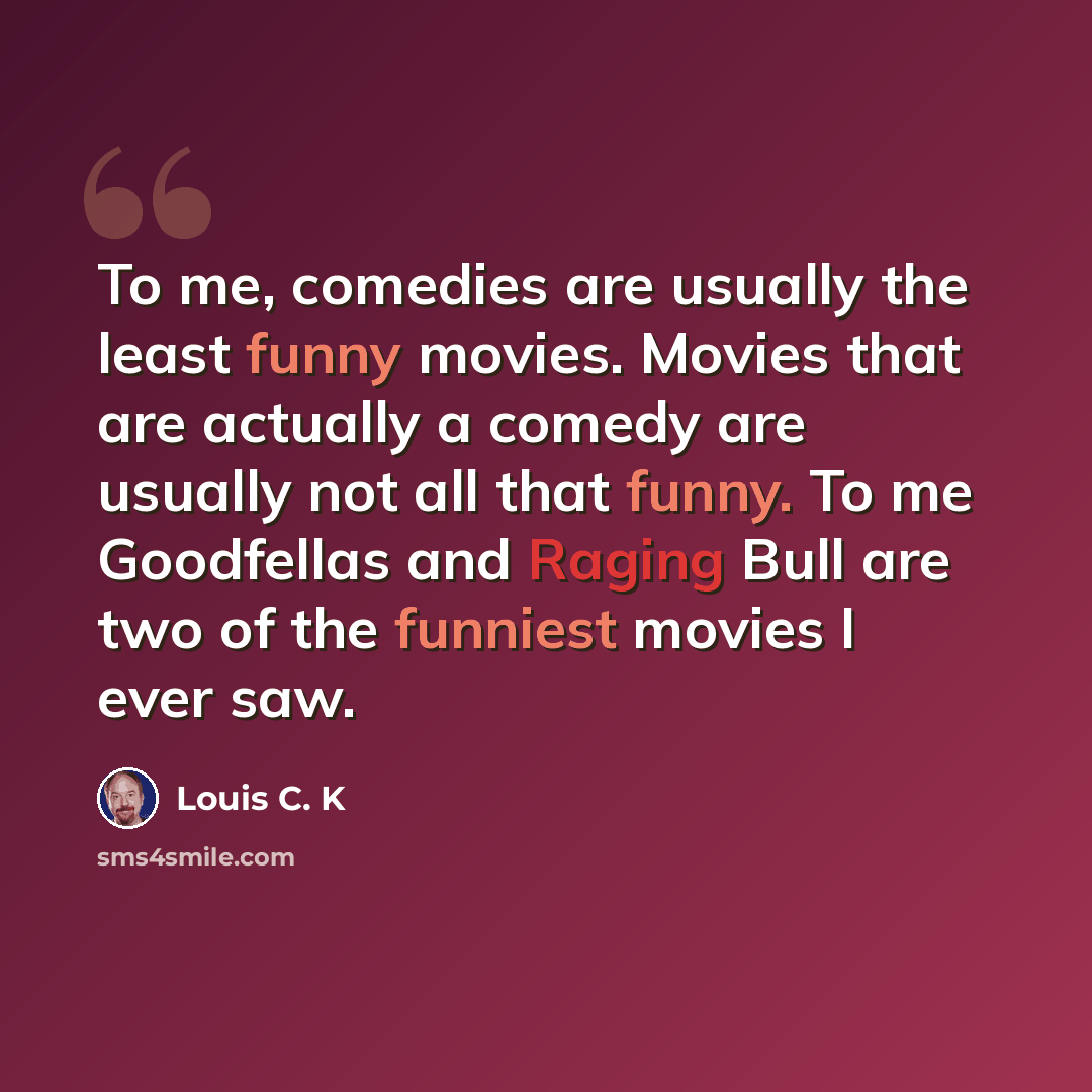 “To me, comedies are usually the least funny movies. Movies that are actually a comedy are usually not all that funny. To me Goodfellas and Raging Bull are two of the funniest movies I ever saw.” quote by Louis C. K