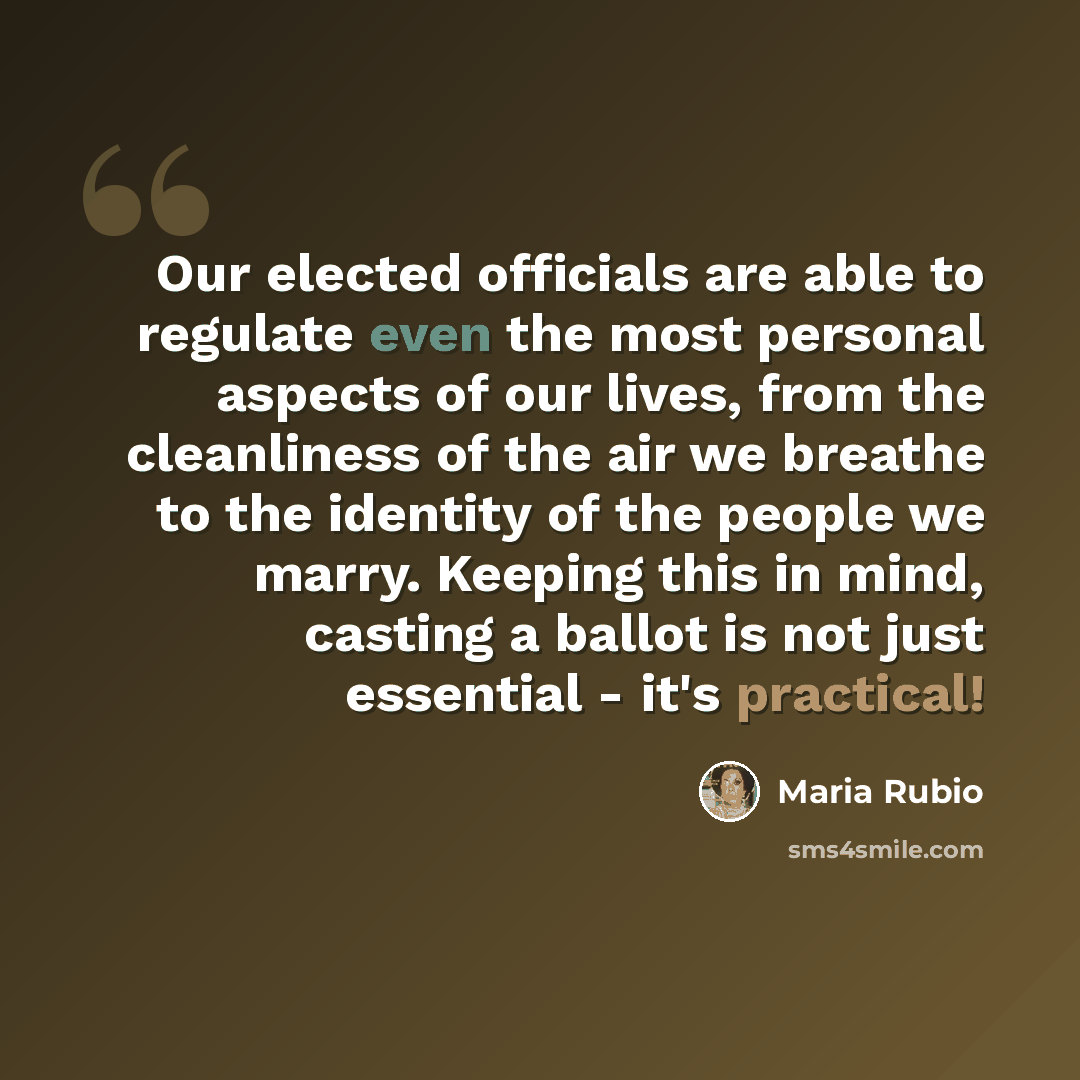 “Our elected officials are able to regulate even the most personal aspects of our lives, from the cleanliness of the air we breathe to the identity of the people we marry. Keeping this in mind, casting a ballot is not just essential - it's practical!” quote by Maria Rubio