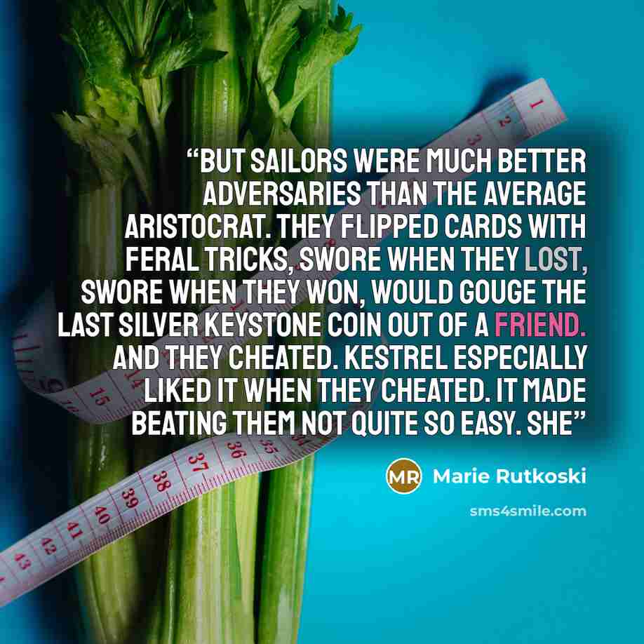 “But sailors were much better adversaries than the average aristocrat. They flipped cards with feral tricks, swore when they lost, swore when they won, would gouge the last silver keystone coin out of a friend. And they cheated. Kestrel especially liked it when they cheated. It made beating them…” quote by Marie Rutkoski
