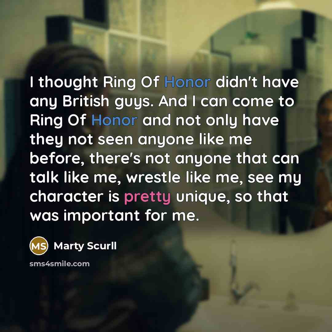 “I thought Ring Of Honor didn't have any British guys. And I can come to Ring Of Honor and not only have they not seen anyone like me before, there's not anyone that can talk like me, wrestle like me, see my character is pretty unique, so that was important for me.” quote by Marty Scurll