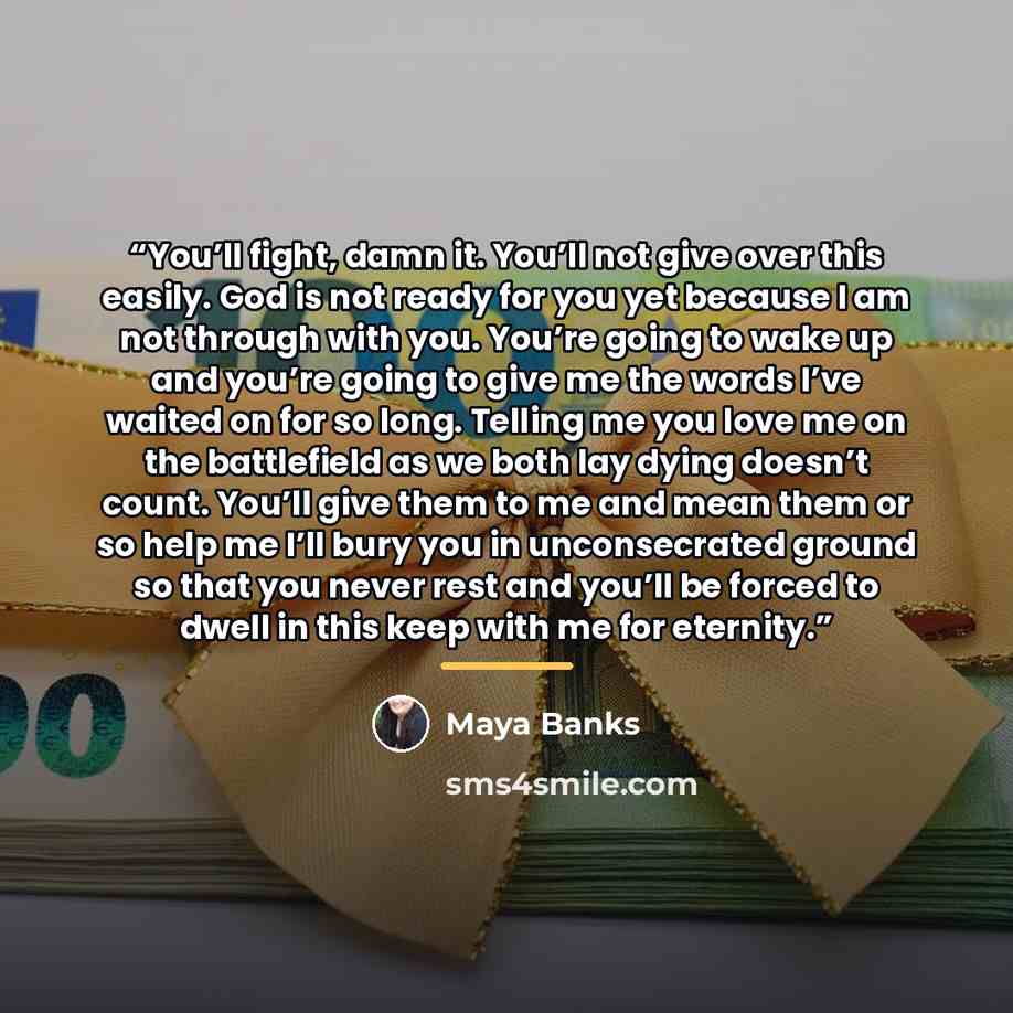 “You’ll fight, damn it. You’ll not give over this easily. God is not ready for you yet because I am not through with you. You’re going to wake up and you’re going to give me the words I’ve waited on for so long. Telling me you love me on the battlefield as we both lay dying doesn’t count. You’ll…” quote by Maya Banks