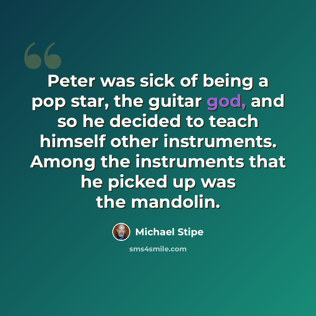 “Peter was sick of being a pop star, the guitar god, and so he decided to teach himself other instruments. Among the instruments that he picked up was the mandolin.” quote by Michael Stipe
