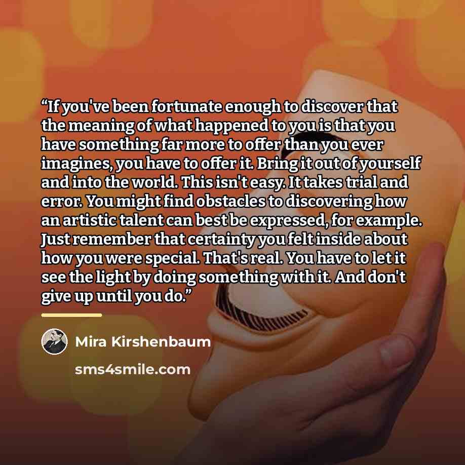 “If you've been fortunate enough to discover that the meaning of what happened to you is that you have something far more to offer than you ever imagines, you have to offer it. Bring it out of yourself and into the world. This isn't easy. It takes trial and error. You might find obstacles to…” quote by Mira Kirshenbaum