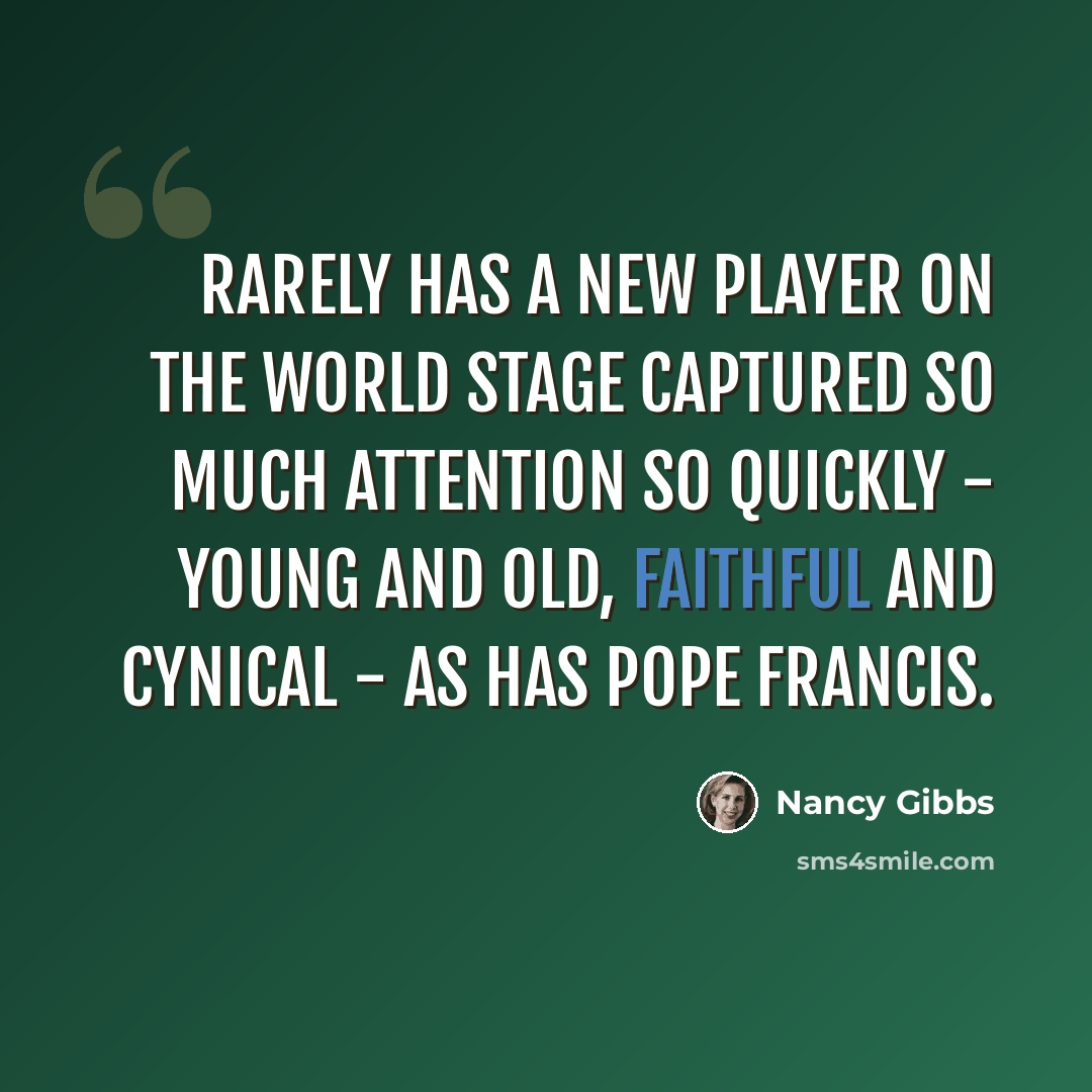 “Rarely has a new player on the world stage captured so much attention so quickly - young and old, faithful and cynical - as has Pope Francis.” quote by Nancy Gibbs