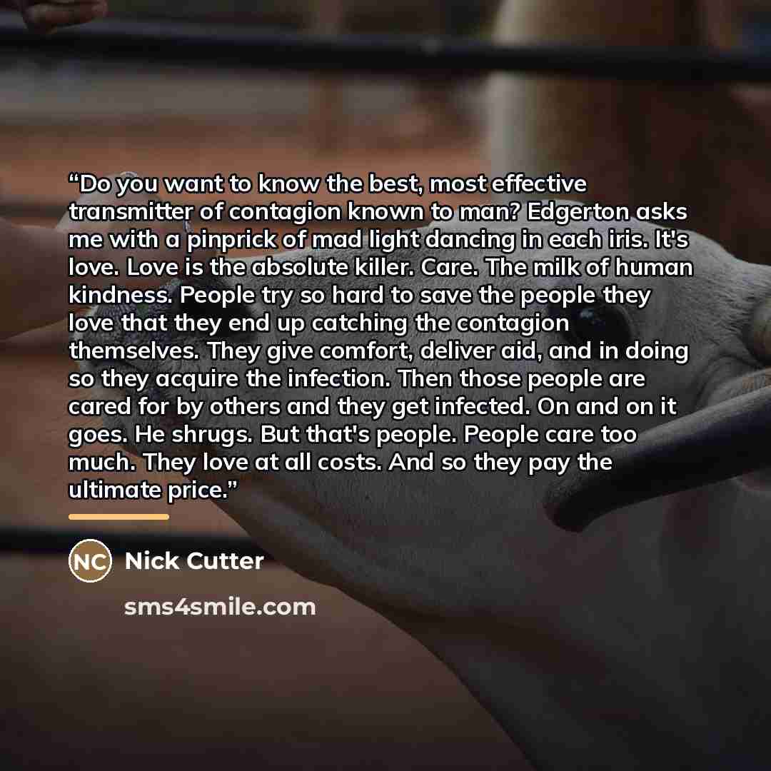 “Do you want to know the best, most effective transmitter of contagion known to man? Edgerton asks me with a pinprick of mad light dancing in each iris. It's love. Love is the absolute killer. Care. The milk of human kindness. People try so hard to save the people they love that they end up…” quote by Nick Cutter