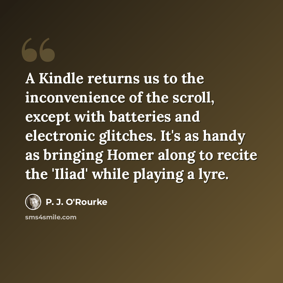 “A Kindle returns us to the inconvenience of the scroll, except with batteries and electronic glitches. It's as handy as bringing Homer along to recite the 'Iliad' while playing a lyre.” quote by P. J. O'Rourke