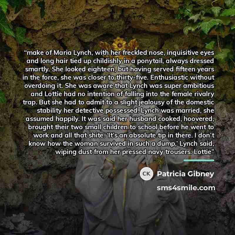 “make of Maria Lynch, with her freckled nose, inquisitive eyes and long hair tied up childishly in a ponytail, always dressed smartly. She looked eighteen, but having served fifteen years in the force, she was closer to thirty-five. Enthusiastic without overdoing it. She was aware that Lynch was…” quote by Patricia Gibney