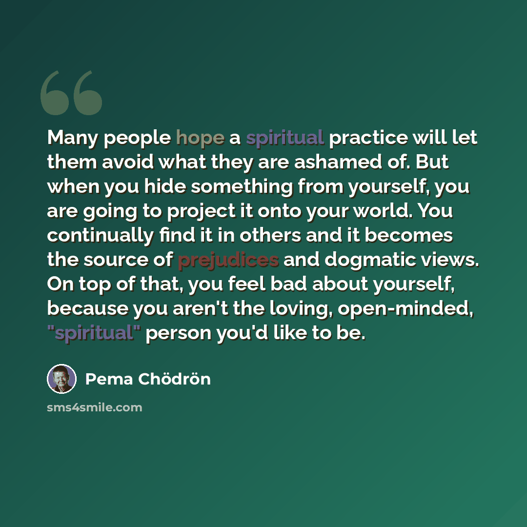“Many people hope a spiritual practice will let them avoid what they are ashamed of. But when you hide something from yourself, you are going to project it onto your world. You continually find it in others and it becomes the source of prejudices and dogmatic views. On top of that, you feel bad…” quote by Pema Chodron