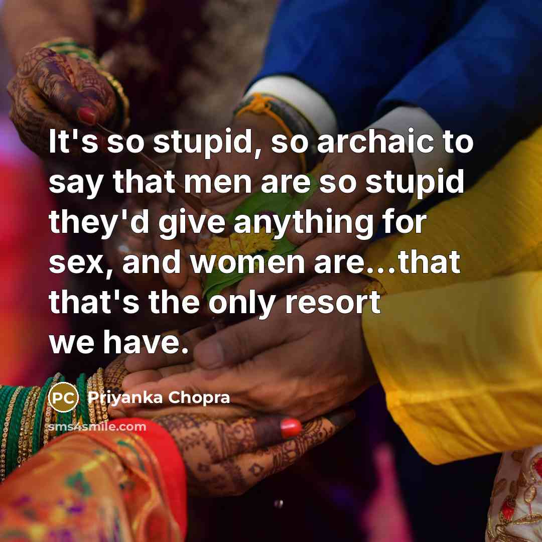 “It's so stupid, so archaic to say that men are so stupid they'd give anything for sex, and women are...that that's the only resort we have.” quote by Priyanka Chopra
