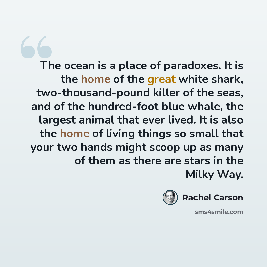“The ocean is a place of paradoxes. It is the home of the great white shark, two-thousand-pound killer of the seas, and of the hundred-foot blue whale, the largest animal that ever lived. It is also the home of living things so small that your two hands might scoop up as many of them as there are…” quote by Rachel Carson
