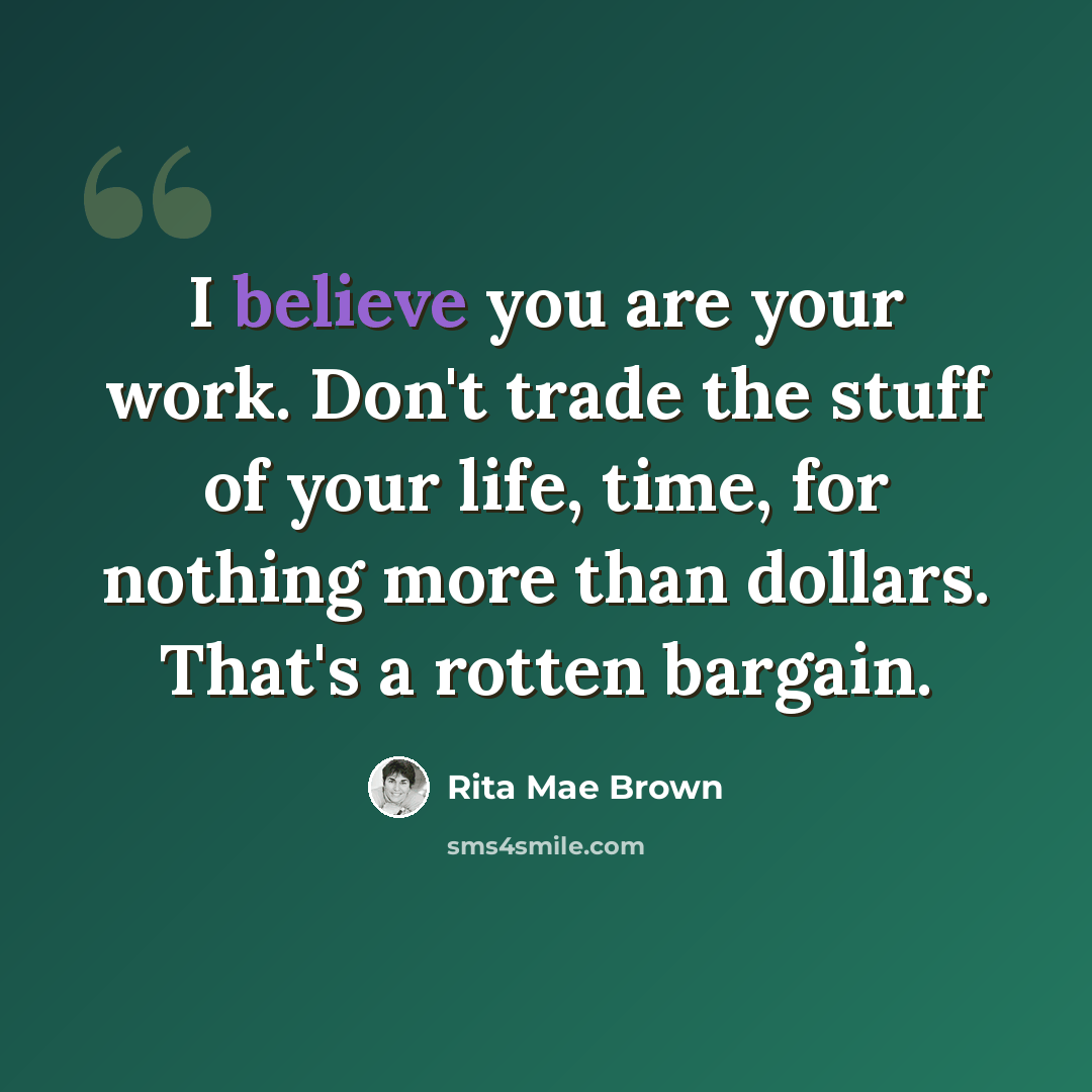 “I believe you are your work. Don't trade the stuff of your life, time, for nothing more than dollars. That's a rotten bargain.” quote by Rita Mae Brown