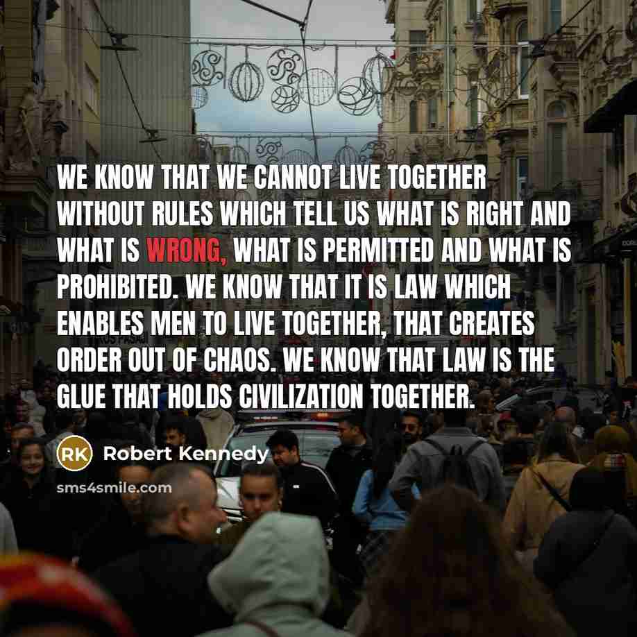 “We know that we cannot live together without rules which tell us what is right and what is wrong, what is permitted and what is prohibited. We know that it is law which enables men to live together, that creates order out of chaos. We know that law is the glue that holds civilization together.” quote by Robert Kennedy