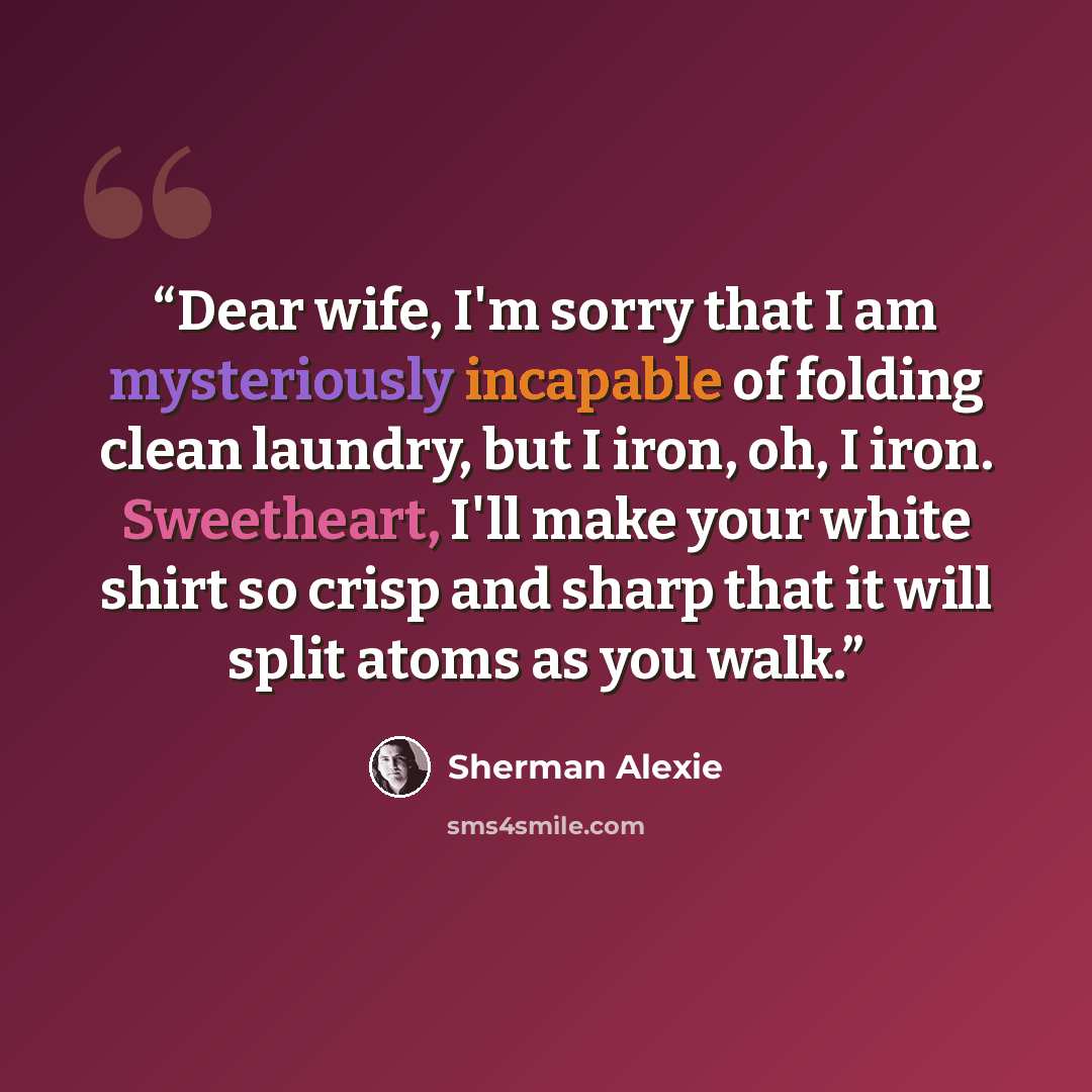 “Dear wife, I'm sorry that I am mysteriously incapable of folding clean laundry, but I iron, oh, I iron. Sweetheart, I'll make your white shirt so crisp and sharp that it will split atoms as you walk.” quote by Sherman Alexie