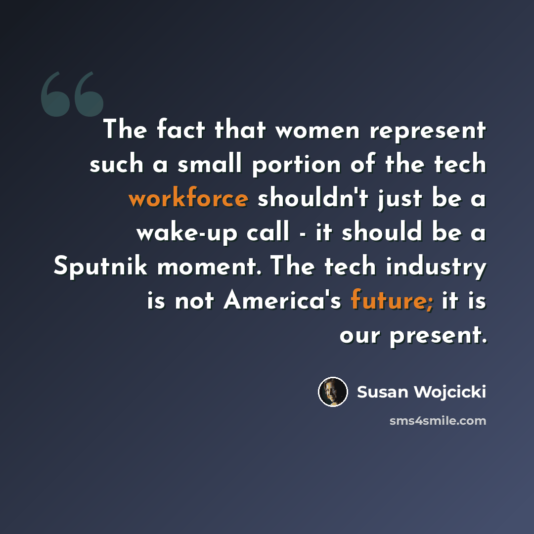 “The fact that women represent such a small portion of the tech workforce shouldn't just be a wake-up call - it should be a Sputnik moment. The tech industry is not America's future; it is our present.” quote by Susan Wojcicki
