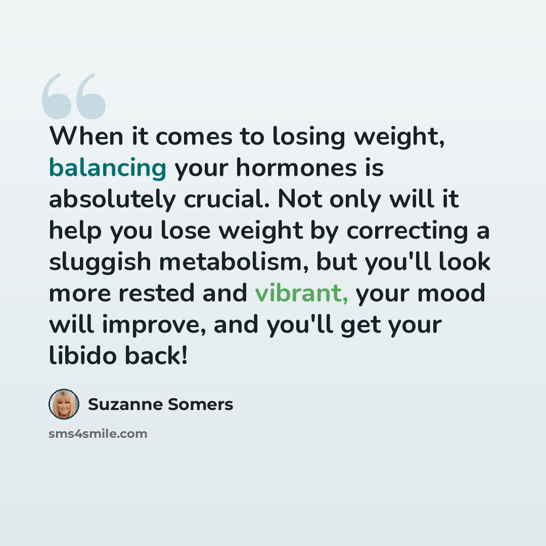 “When it comes to losing weight, balancing your hormones is absolutely crucial. Not only will it help you lose weight by correcting a sluggish metabolism, but you'll look more rested and vibrant, your mood will improve, and you'll get your libido back!” quote by Suzanne Somers