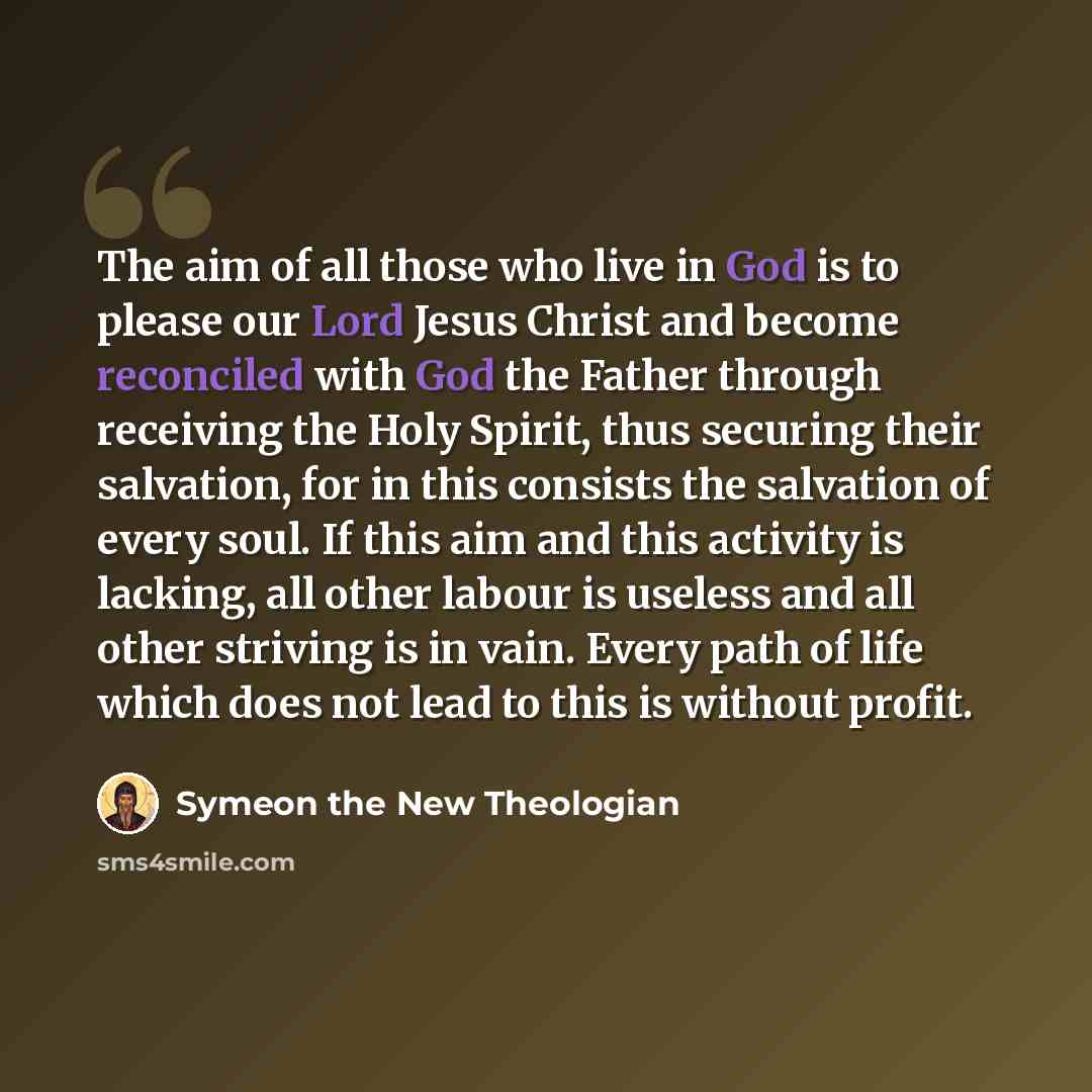 “The aim of all those who live in God is to please our Lord Jesus Christ and become reconciled with God the Father through receiving the Holy Spirit, thus securing their salvation, for in this consists the salvation of every soul. If this aim and this activity is lacking, all other labour is…” quote by Symeon the New Theologian