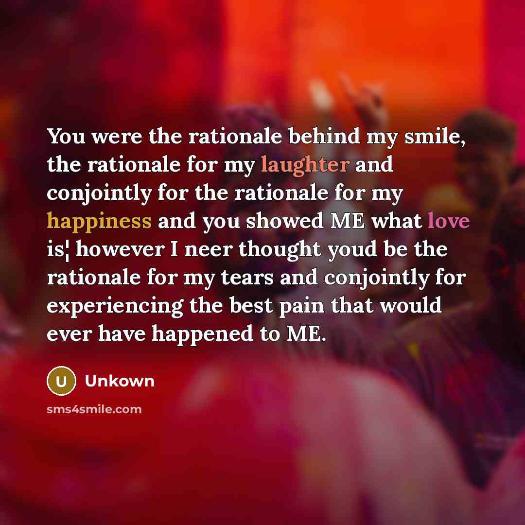 “You were the rationale behind my smile, the rationale for my laughter and conjointly for the rationale for my happiness and you showed ME what love is¦ however I neer thought youd be the rationale for my tears and conjointly for experiencing the best pain that would ever have happened to ME.” quote by Unkown
