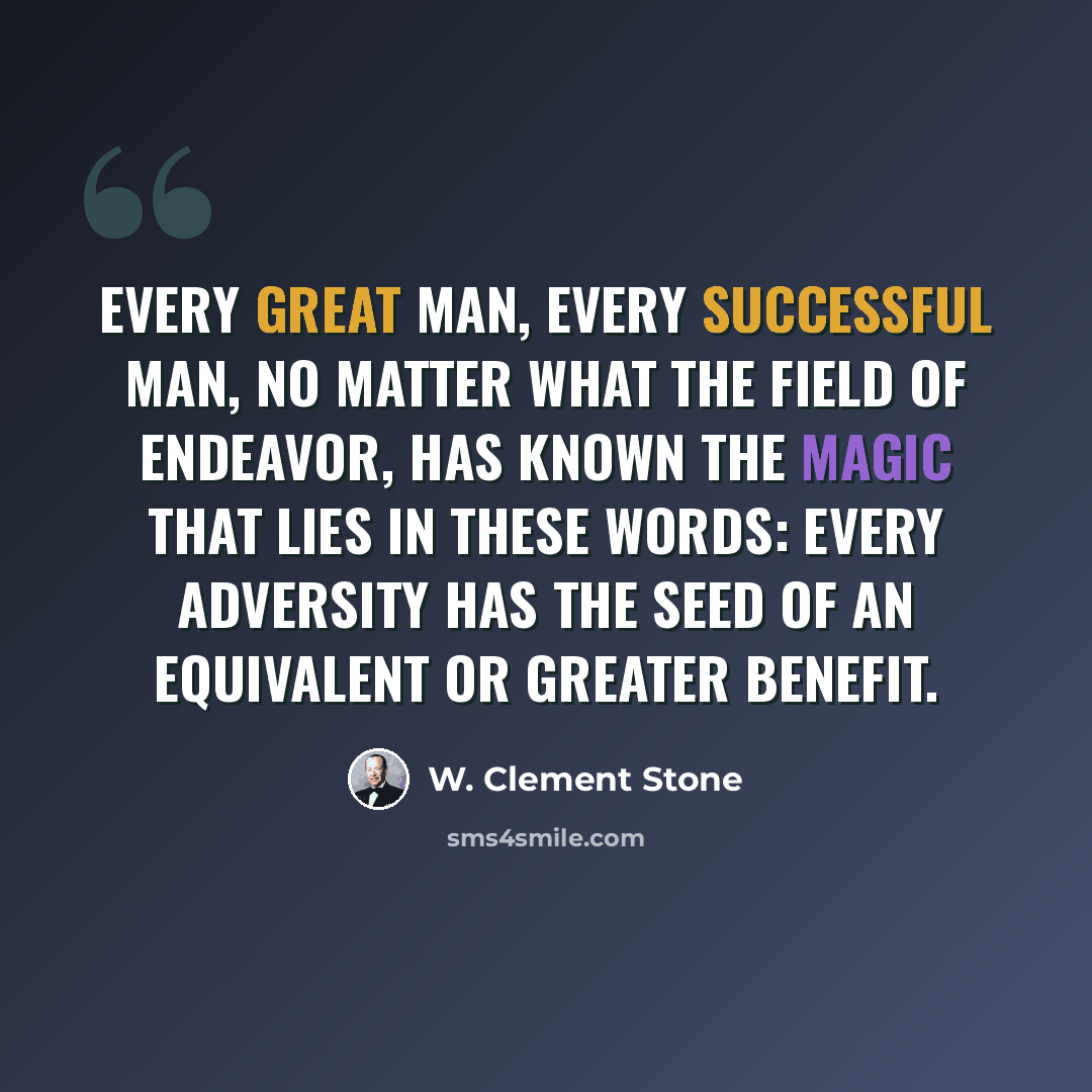 “Every great man, every successful man, no matter what the field of endeavor, has known the magic that lies in these words: every adversity has the seed of an equivalent or greater benefit.” quote by W. Clement Stone