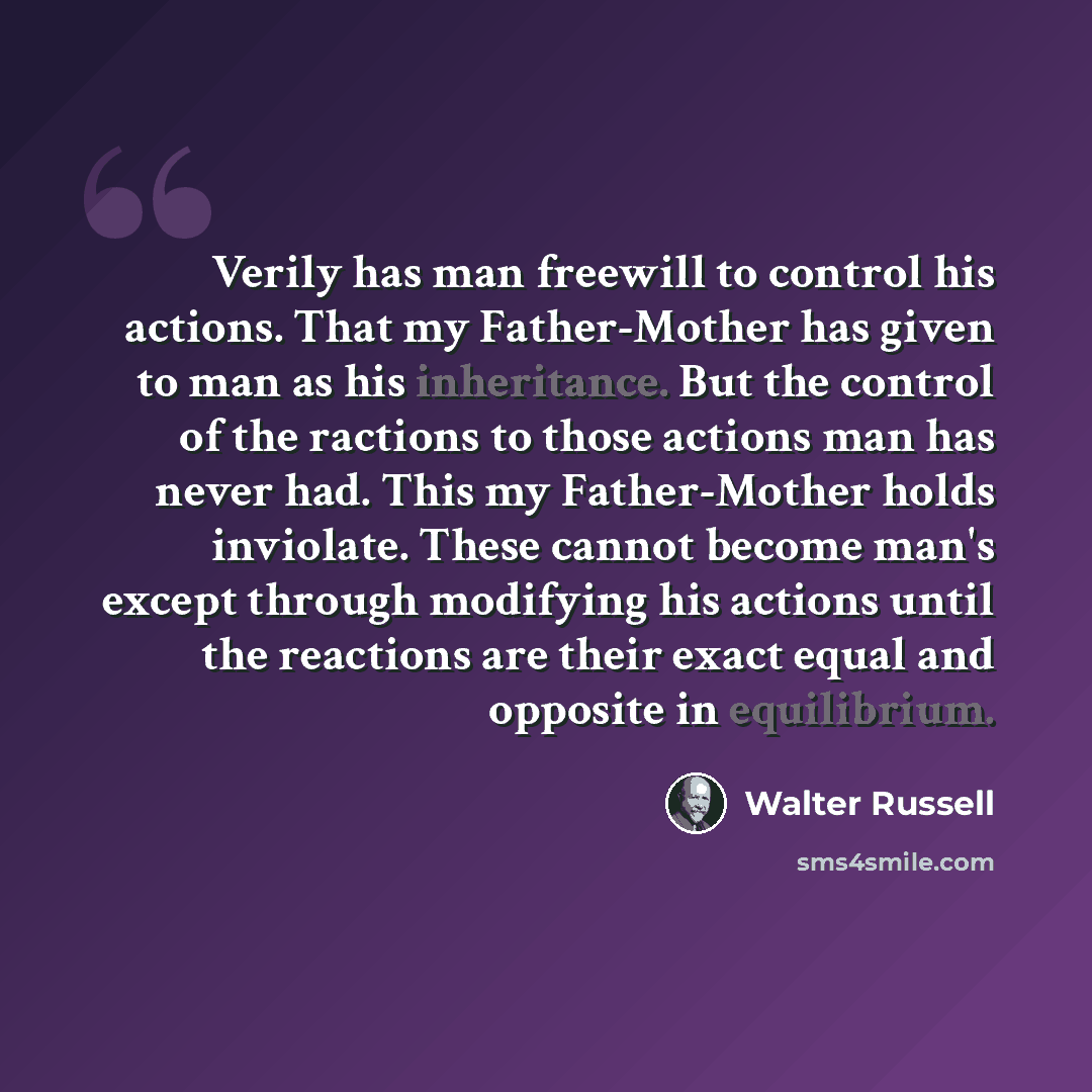 “Verily has man freewill to control his actions. That my Father-Mother has given to man as his inheritance. But the control of the ractions to those actions man has never had. This my Father-Mother holds inviolate. These cannot become man's except through modifying his actions until the reactions…” quote by Walter Russell