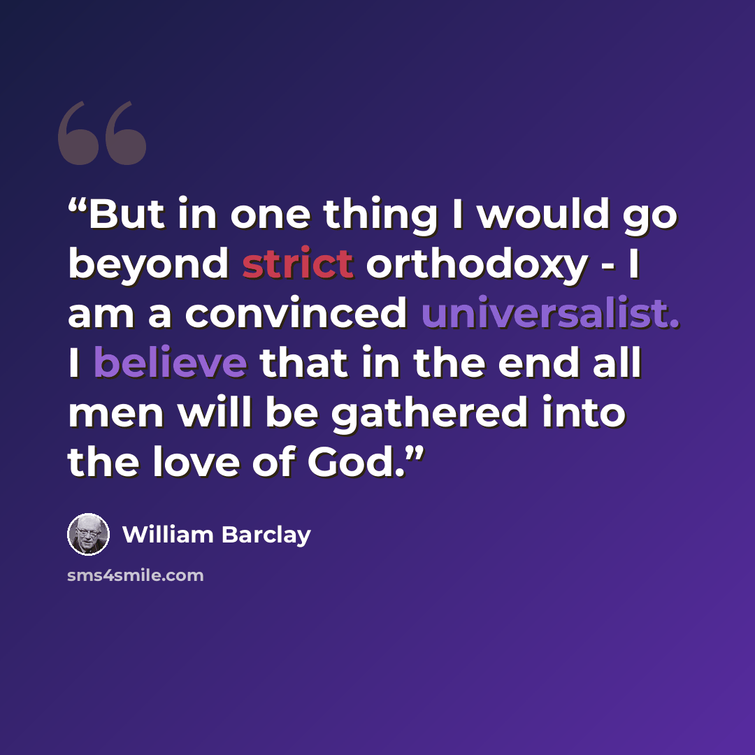 “But in one thing I would go beyond strict orthodoxy - I am a convinced universalist. I believe that in the end all men will be gathered into the love of God.” quote by William Barclay