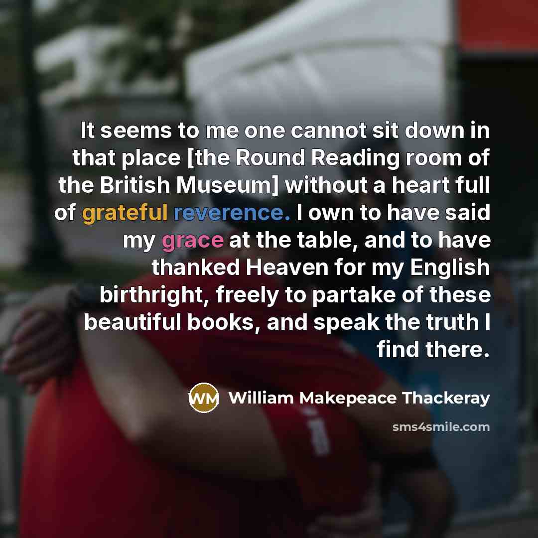 “It seems to me one cannot sit down in that place [the Round Reading room of the British Museum] without a heart full of grateful reverence. I own to have said my grace at the table, and to have thanked Heaven for my English birthright, freely to partake of these beautiful books, and speak the…” quote by William Makepeace Thackeray