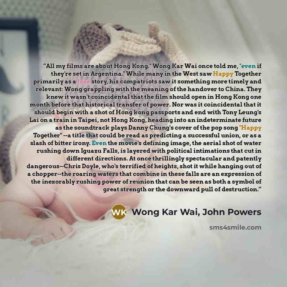 “All my films are about Hong Kong." Wong Kar Wai once told me, "even if they're set in Argentina." While many in the West saw Happy Together primarily as a love story, his compatriots saw it something more timely and relevant: Wong grappling with the meaning of the handover to China. They knew it…” quote by Wong Kar Wai, John Powers