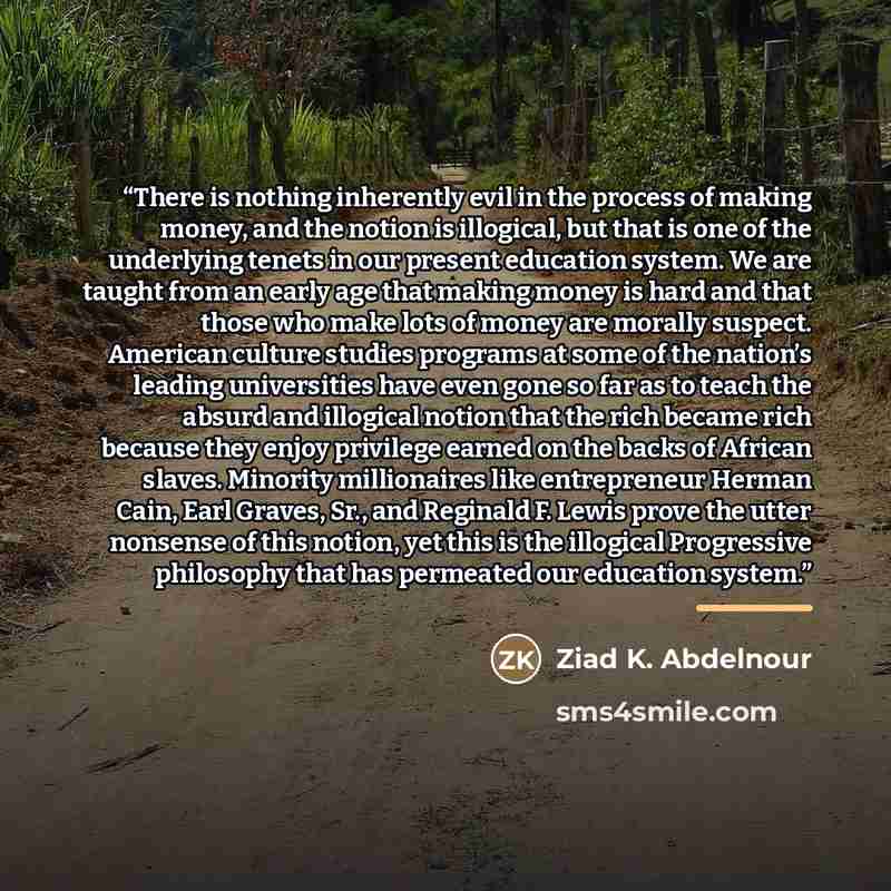 “There is nothing inherently evil in the process of making money, and the notion is illogical, but that is one of the underlying tenets in our present education system. We are taught from an early age that making money is hard and that those who make lots of money are morally suspect. American…” quote by Ziad K. Abdelnour