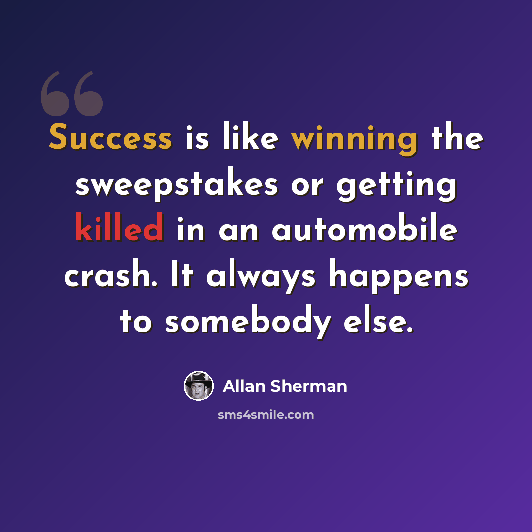 “Success is like winning the sweepstakes or getting killed in an automobile crash. It always happens to somebody else.” quote by Allan Sherman
