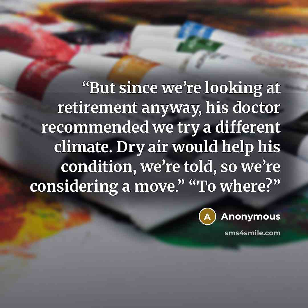 “But since we’re looking at retirement anyway, his doctor recommended we try a different climate. Dry air would help his condition, we’re told, so we’re considering a move.” “To where?” quote by Anonymous