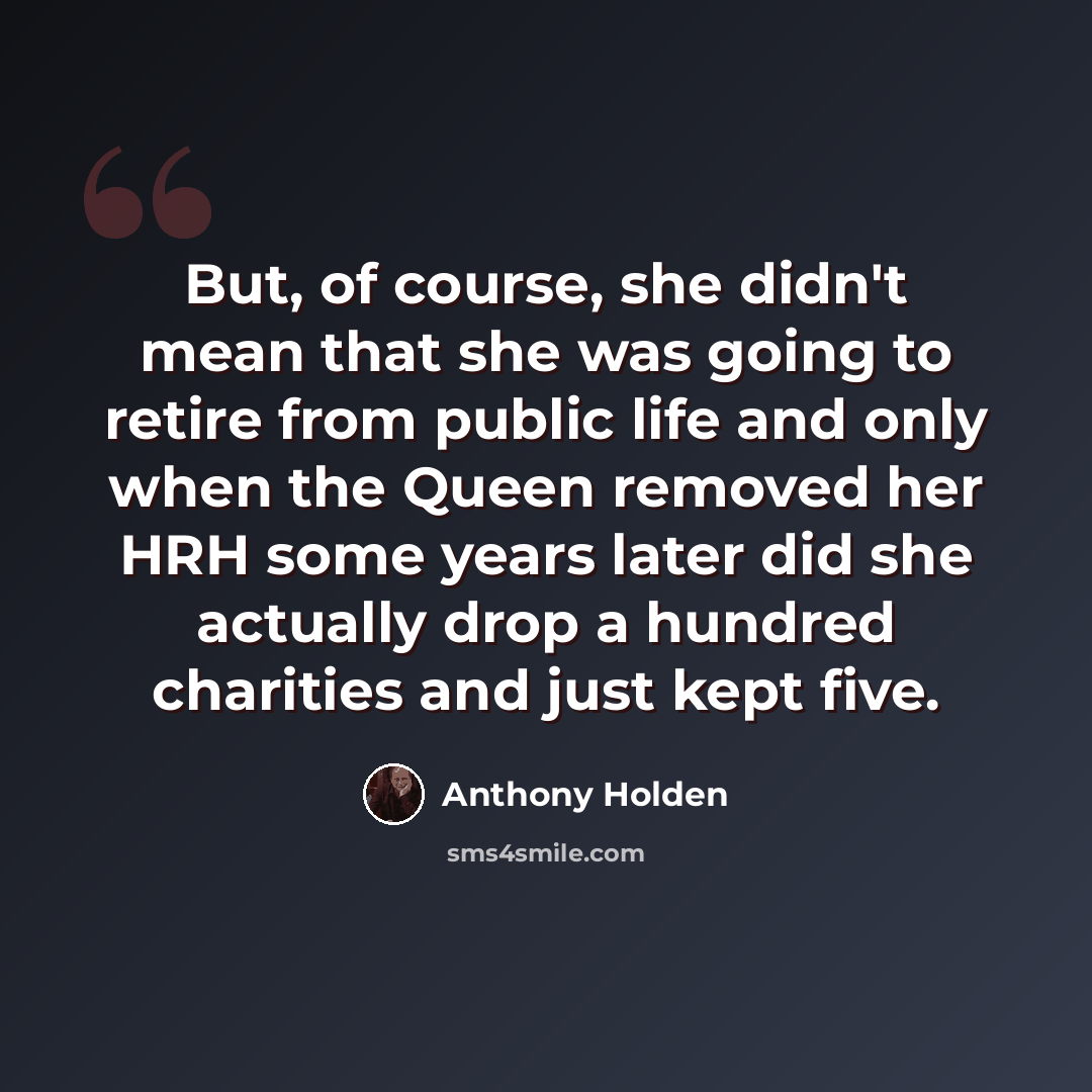 “But, of course, she didn't mean that she was going to retire from public life and only when the Queen removed her HRH some years later did she actually drop a hundred charities and just kept five.” quote by Anthony Holden