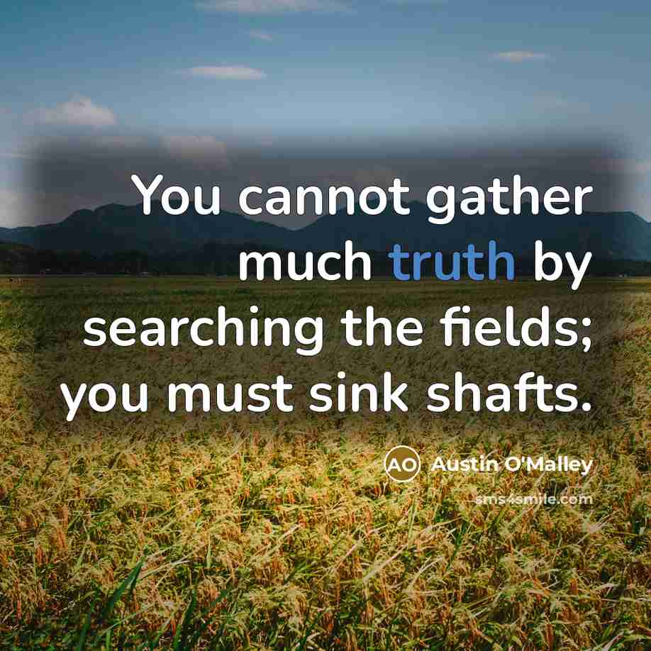 “You cannot gather much truth by searching the fields; you must sink shafts.” quote by Austin O'Malley