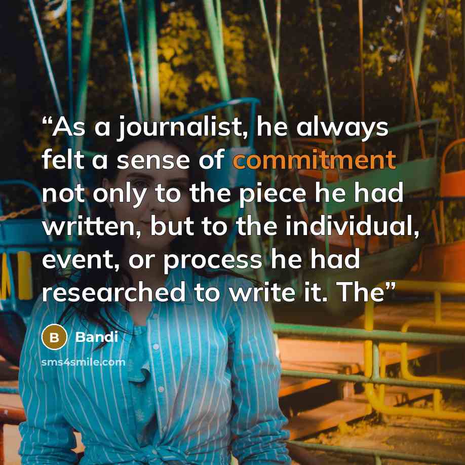 “As a journalist, he always felt a sense of commitment not only to the piece he had written, but to the individual, event, or process he had researched to write it. The” quote by Bandi