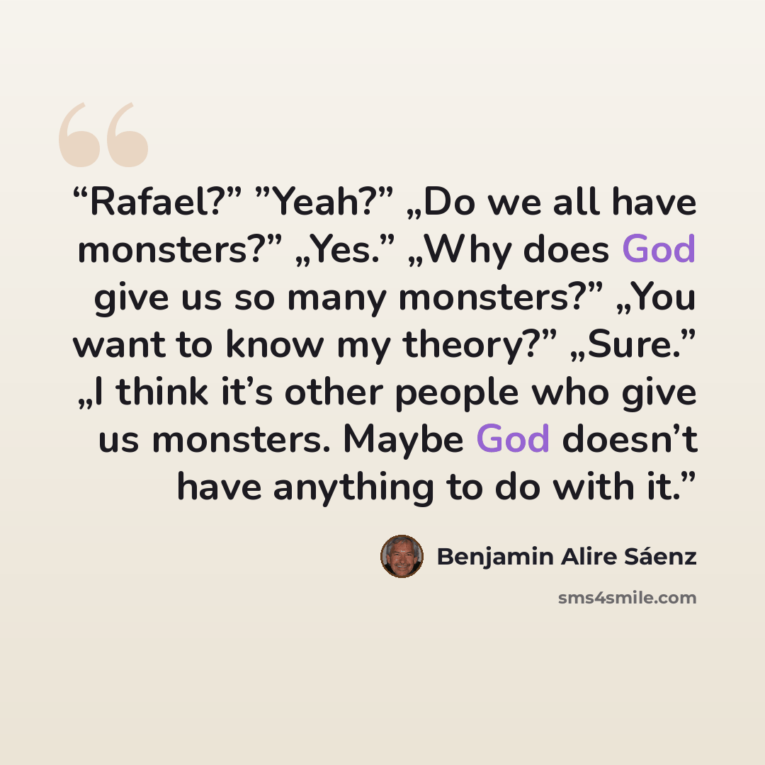 “Rafael?” ”Yeah?” „Do we all have monsters?” „Yes.” „Why does God give us so many monsters?” „You want to know my theory?” „Sure.” „I think it’s other people who give us monsters. Maybe God doesn’t have anything to do with it.” quote by Benjamin Alire Sáenz