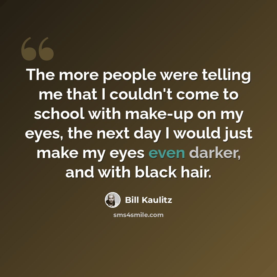 “The more people were telling me that I couldn't come to school with make-up on my eyes, the next day I would just make my eyes even darker, and with black hair.” quote by Bill Kaulitz