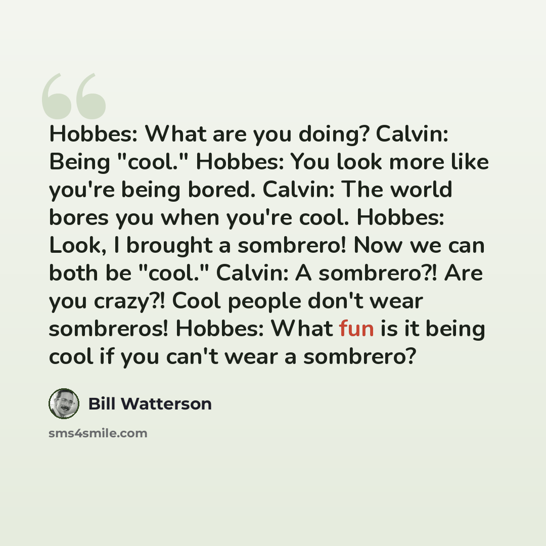 “Hobbes: What are you doing? Calvin: Being "cool." Hobbes: You look more like you're being bored. Calvin: The world bores you when you're cool. Hobbes: Look, I brought a sombrero! Now we can both be "cool." Calvin: A sombrero?! Are you crazy?! Cool people don't wear sombreros! Hobbes: What fun is…” quote by Bill Watterson