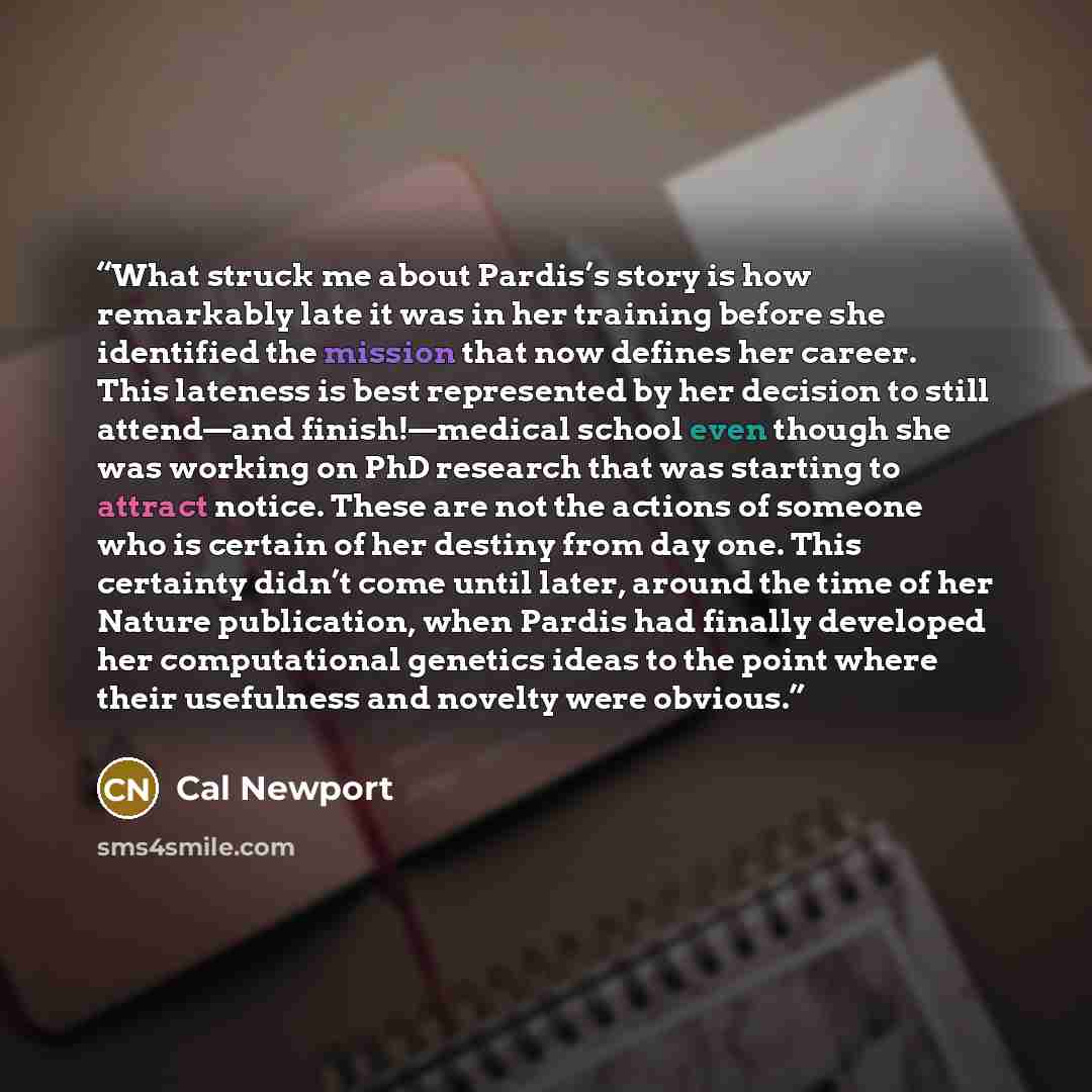 “What struck me about Pardis’s story is how remarkably late it was in her training before she identified the mission that now defines her career. This lateness is best represented by her decision to still attend—and finish!—medical school even though she was working on PhD research that was…” quote by Cal Newport
