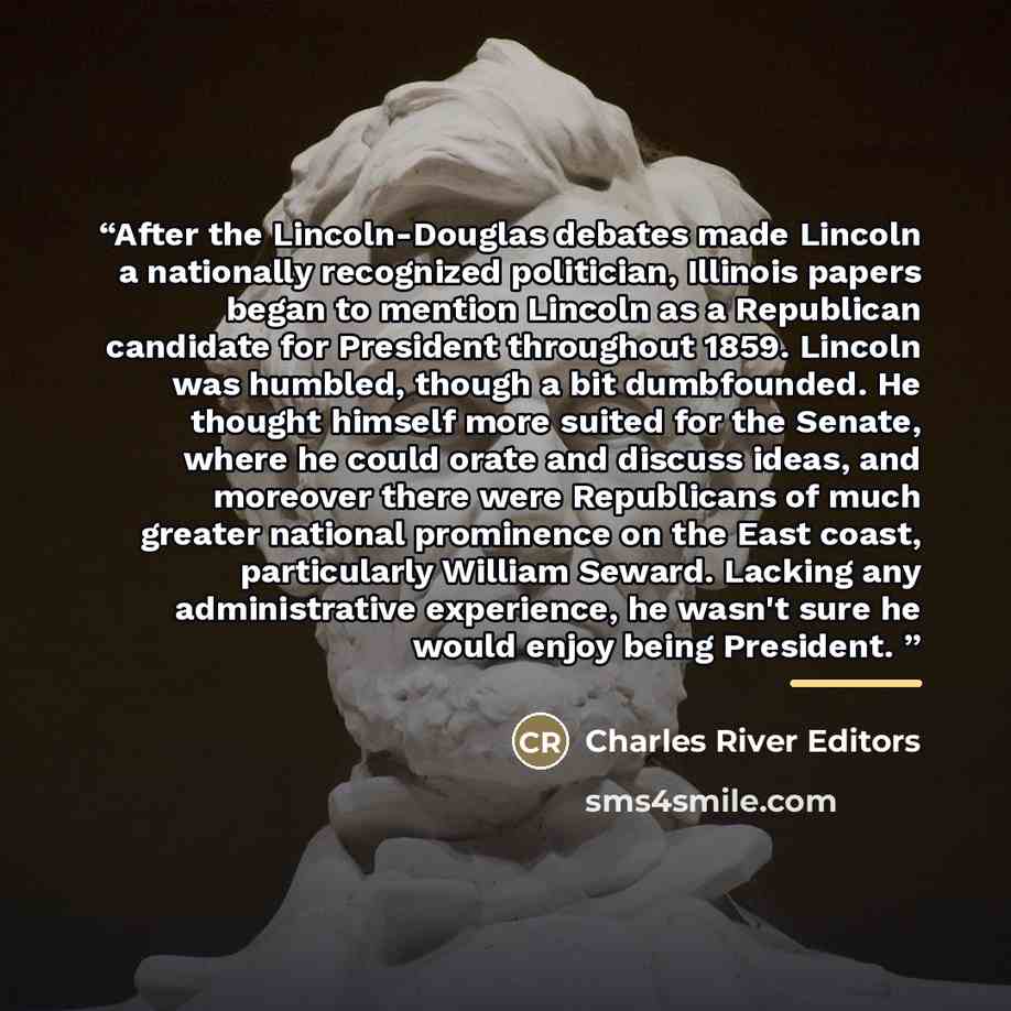 “After the Lincoln-Douglas debates made Lincoln a nationally recognized politician, Illinois papers began to mention Lincoln as a Republican candidate for President throughout 1859. Lincoln was humbled, though a bit dumbfounded. He thought himself more suited for the Senate, where he could orate…” quote by Charles River Editors