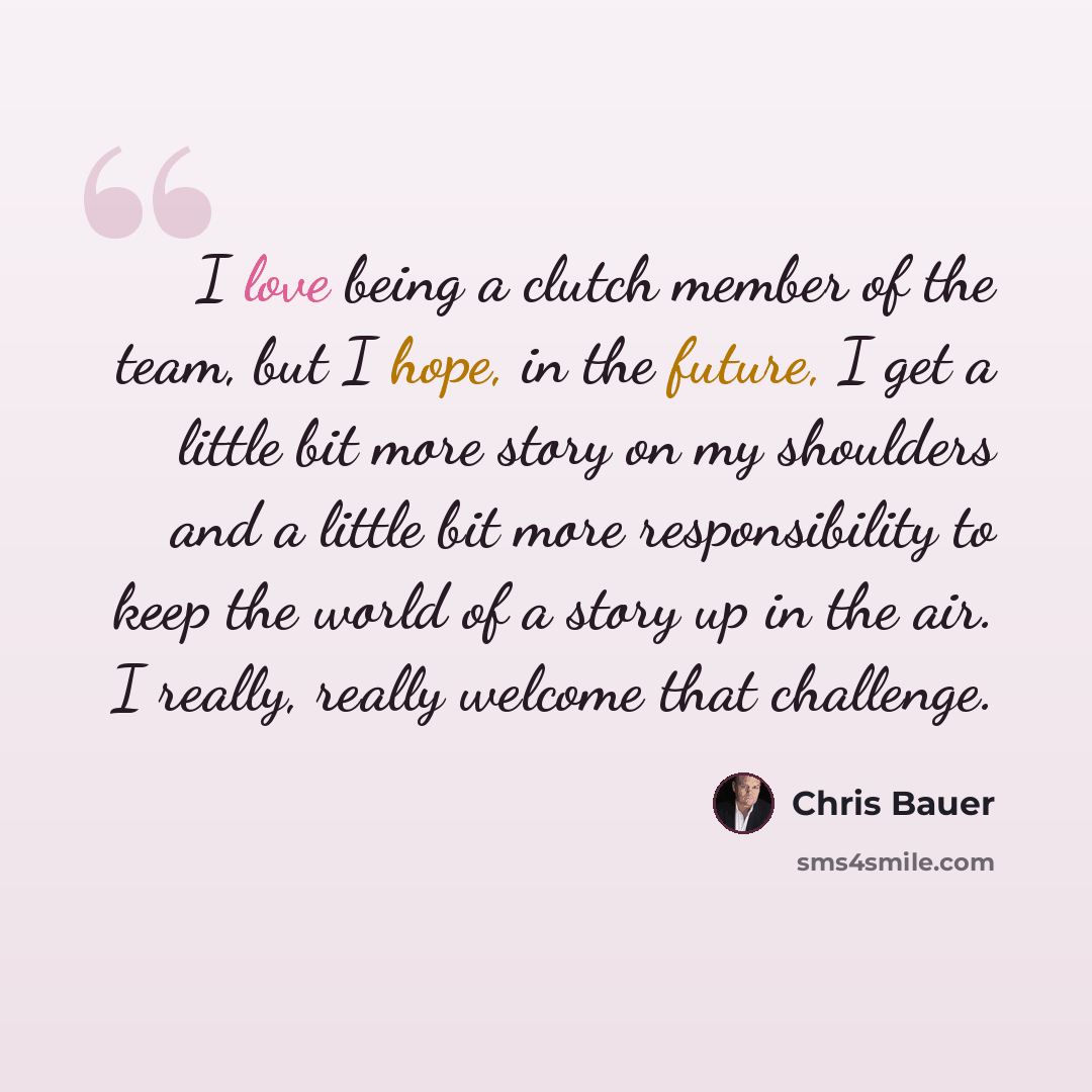 “I love being a clutch member of the team, but I hope, in the future, I get a little bit more story on my shoulders and a little bit more responsibility to keep the world of a story up in the air. I really, really welcome that challenge.” quote by Chris Bauer