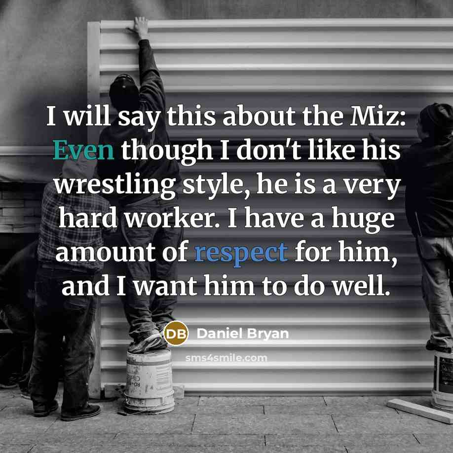 “I will say this about the Miz: Even though I don't like his wrestling style, he is a very hard worker. I have a huge amount of respect for him, and I want him to do well.” quote by Daniel Bryan