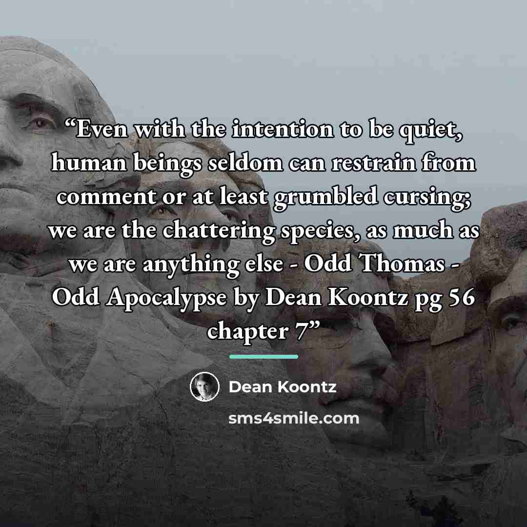 “Even with the intention to be quiet, human beings seldom can restrain from comment or at least grumbled cursing; we are the chattering species, as much as we are anything else - Odd Thomas - Odd Apocalypse by Dean Koontz pg 56 chapter 7” quote by Dean Koontz