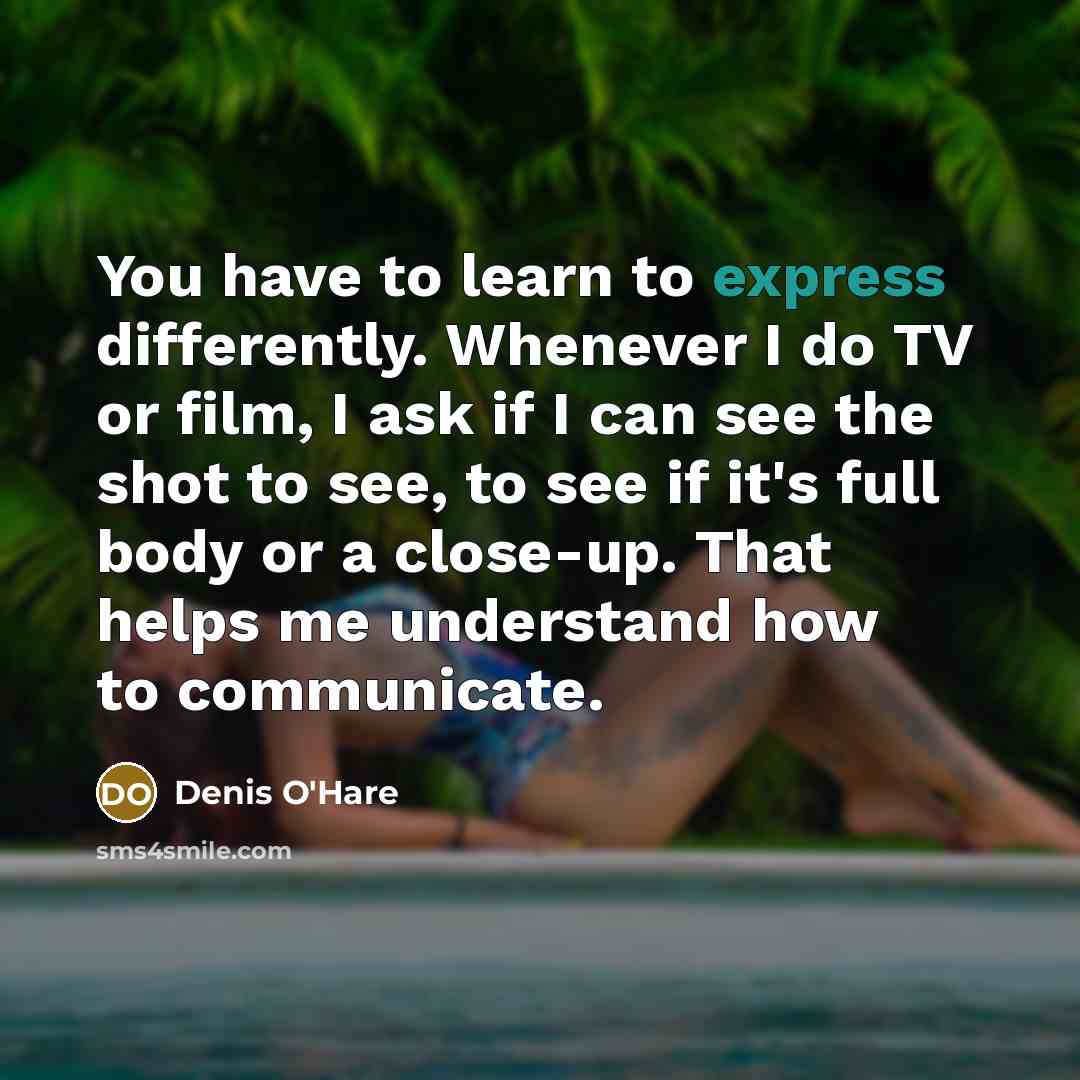 “You have to learn to express differently. Whenever I do TV or film, I ask if I can see the shot to see, to see if it's full body or a close-up. That helps me understand how to communicate.” quote by Denis O'Hare