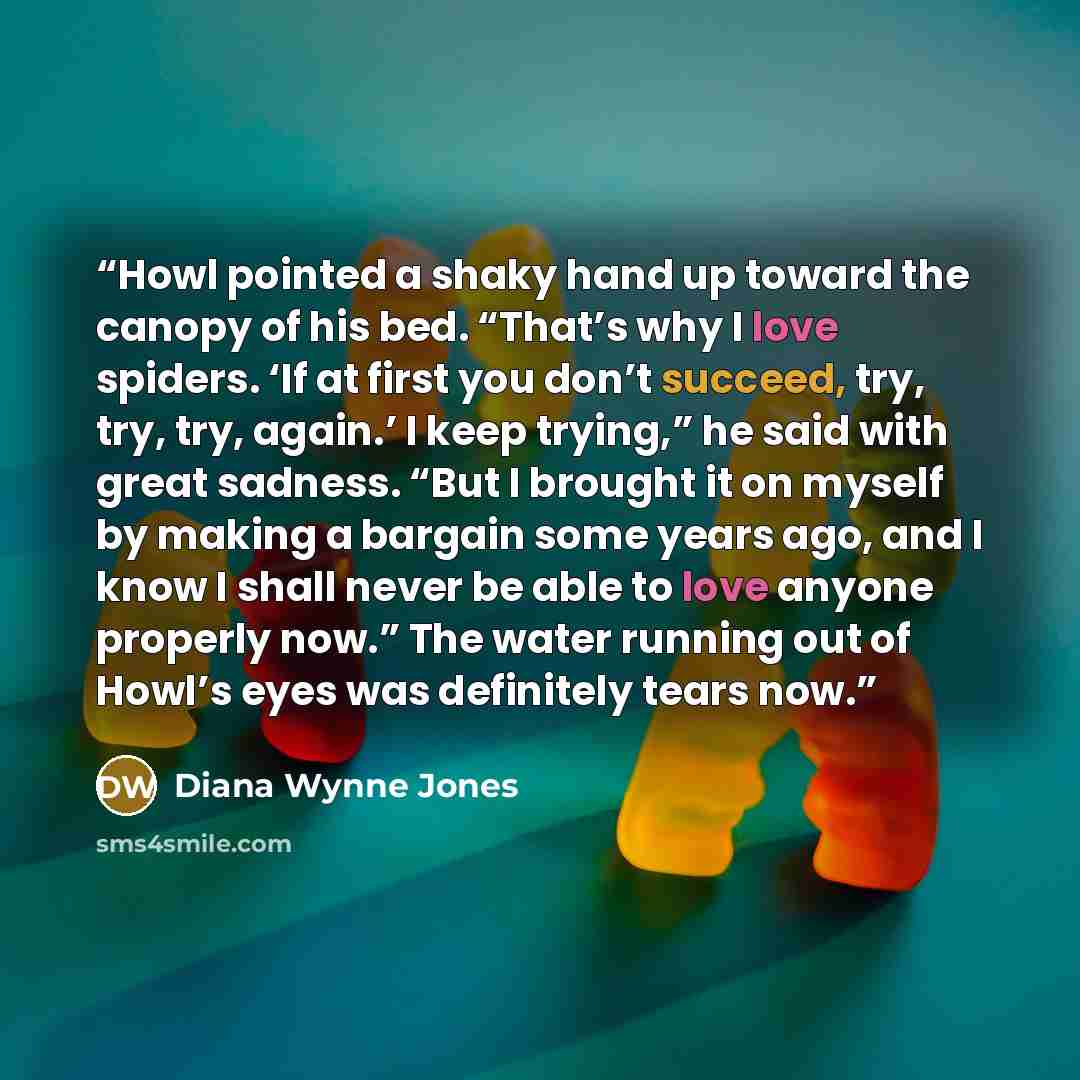 “Howl pointed a shaky hand up toward the canopy of his bed. “That’s why I love spiders. ‘If at first you don’t succeed, try, try, try, again.’ I keep trying,” he said with great sadness. “But I brought it on myself by making a bargain some years ago, and I know I shall never be able to love anyone…” quote by Diana Wynne Jones