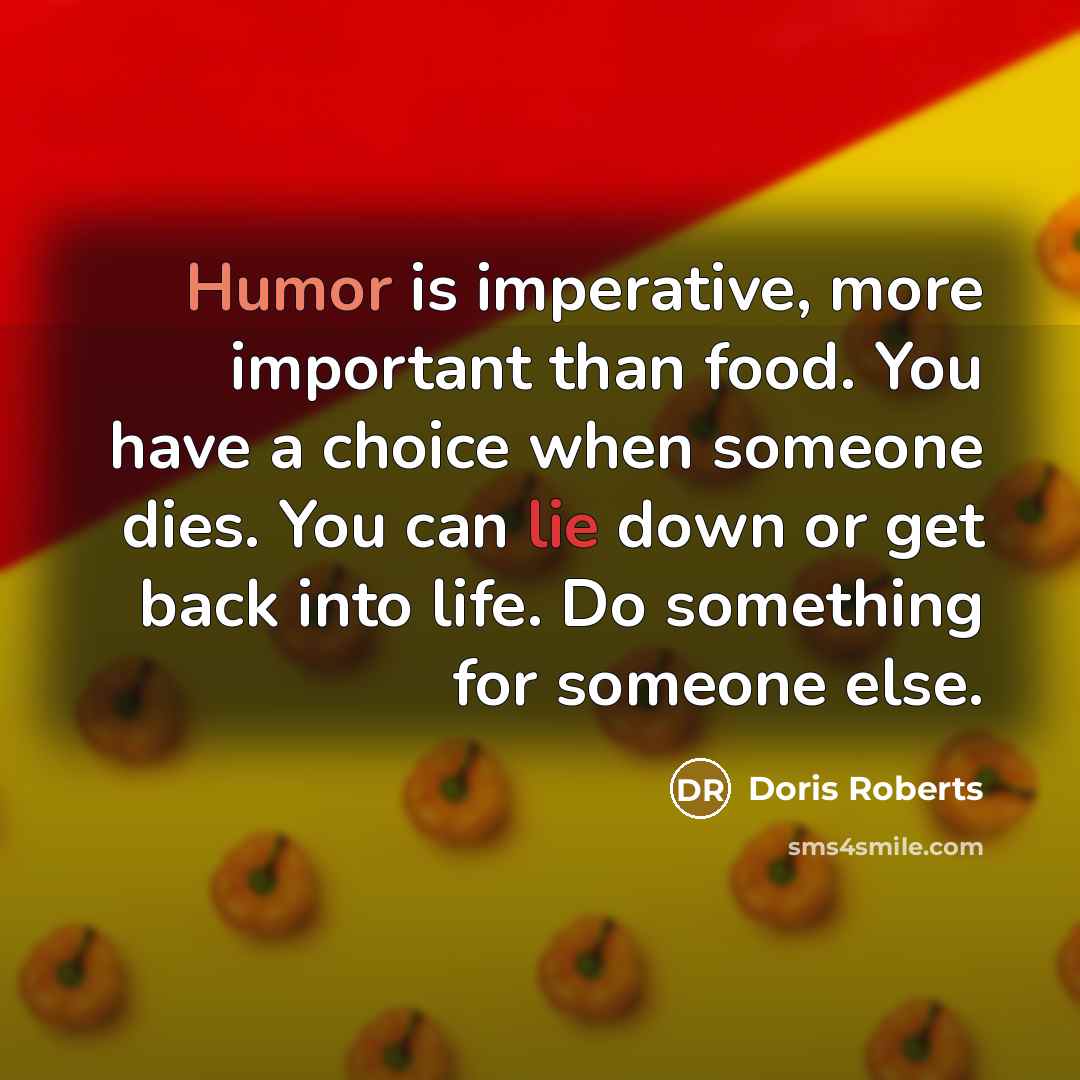 “Humor is imperative, more important than food. You have a choice when someone dies. You can lie down or get back into life. Do something for someone else.” quote by Doris Roberts