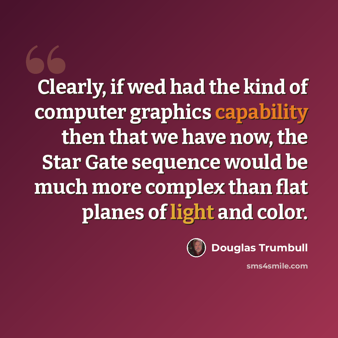 “Clearly, if wed had the kind of computer graphics capability then that we have now, the Star Gate sequence would be much more complex than flat planes of light and color.” quote by Douglas Trumbull