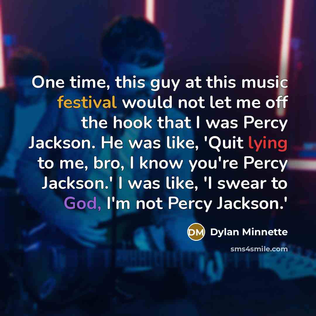 “One time, this guy at this music festival would not let me off the hook that I was Percy Jackson. He was like, 'Quit lying to me, bro, I know you're Percy Jackson.' I was like, 'I swear to God, I'm not Percy Jackson.'” quote by Dylan Minnette