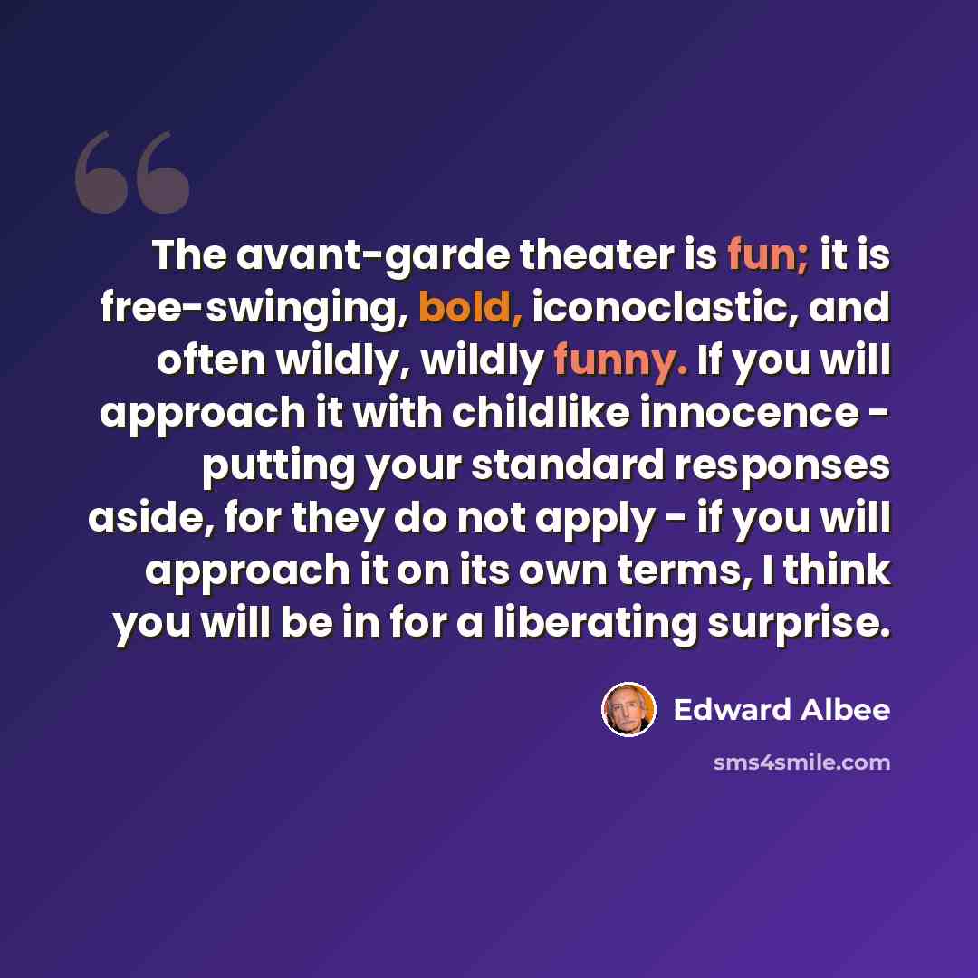 “The avant-garde theater is fun; it is free-swinging, bold, iconoclastic, and often wildly, wildly funny. If you will approach it with childlike innocence - putting your standard responses aside, for they do not apply - if you will approach it on its own terms, I think you will be in for a…” quote by Edward Albee