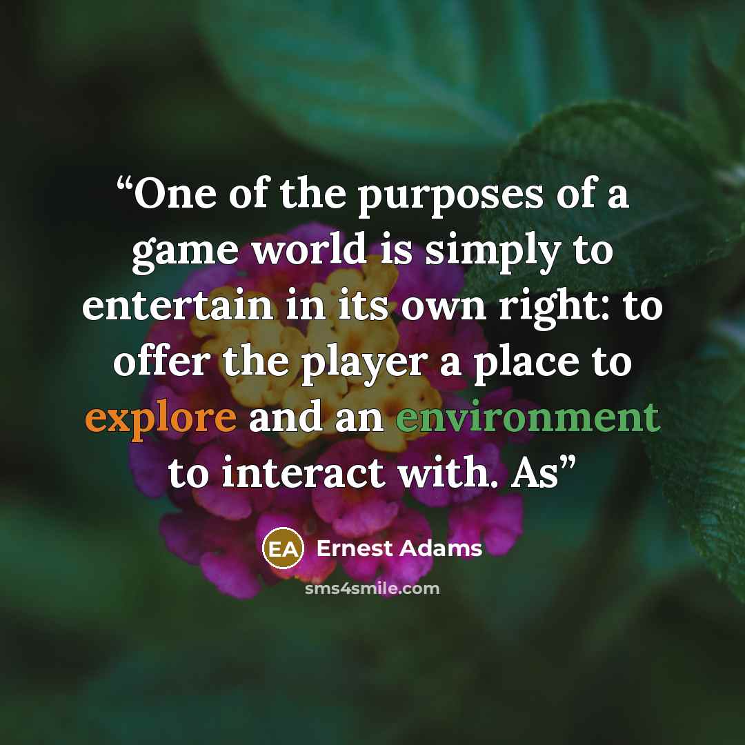 “One of the purposes of a game world is simply to entertain in its own right: to offer the player a place to explore and an environment to interact with. As” quote by Ernest Adams