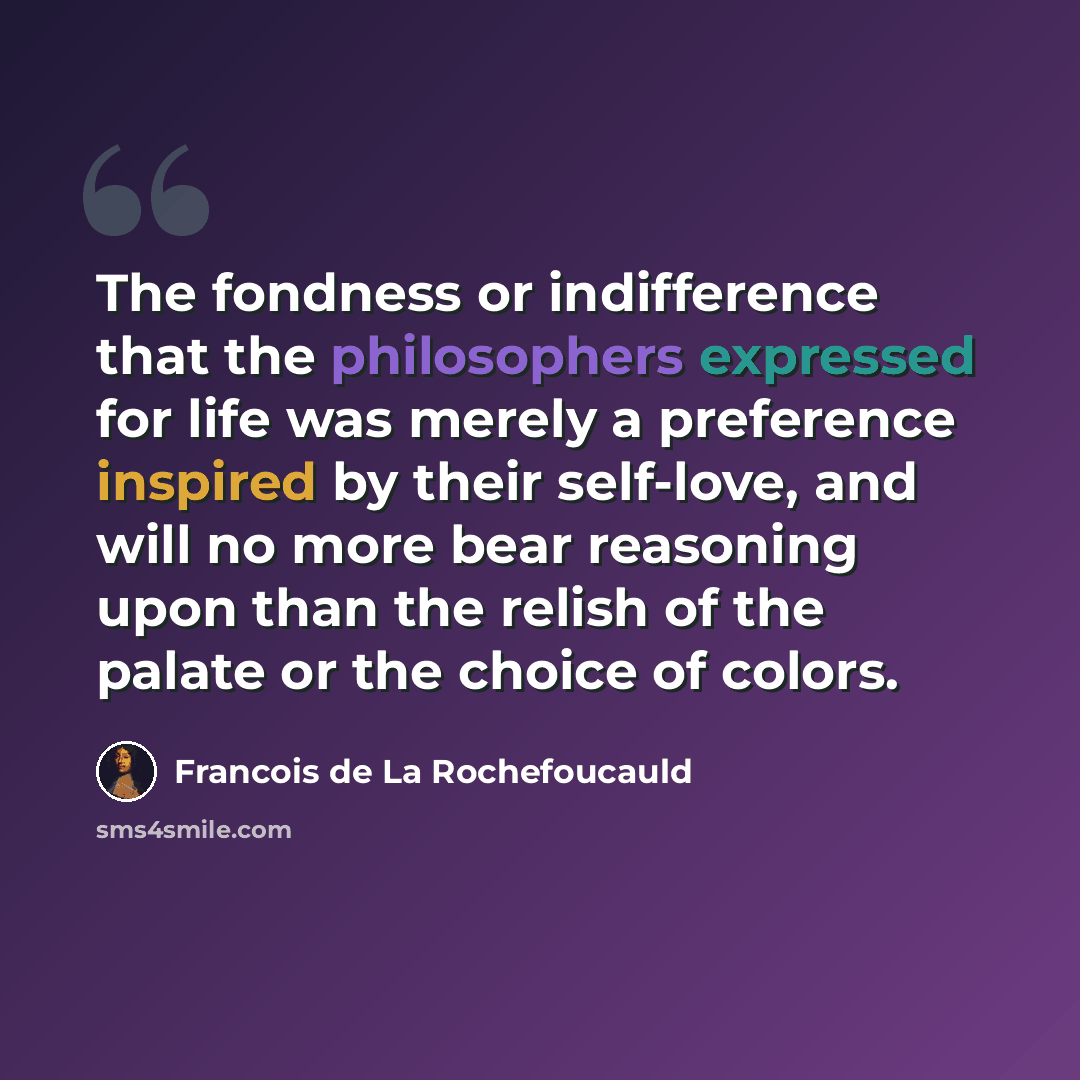 “The fondness or indifference that the philosophers expressed for life was merely a preference inspired by their self-love, and will no more bear reasoning upon than the relish of the palate or the choice of colors.” quote by Francois de La Rochefoucauld