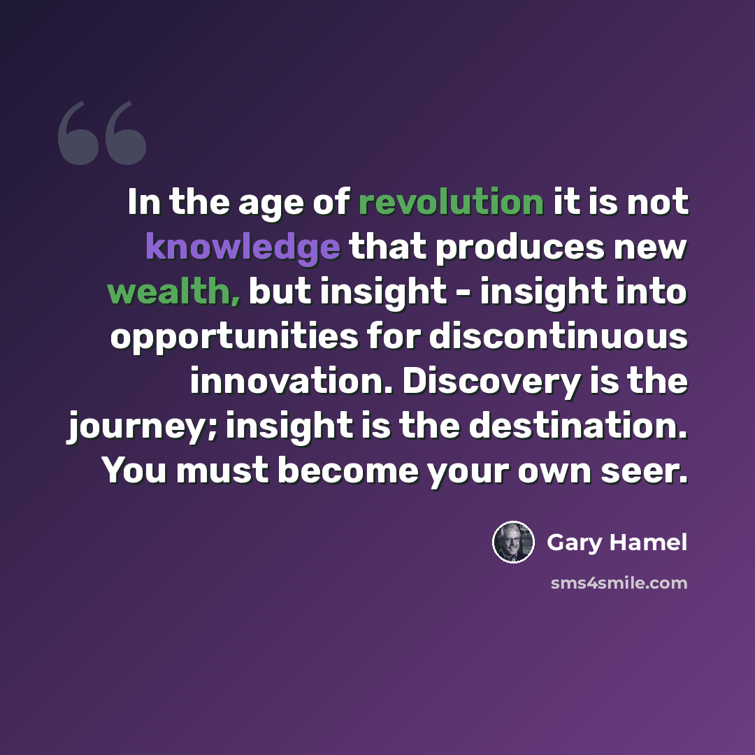 “In the age of revolution it is not knowledge that produces new wealth, but insight - insight into opportunities for discontinuous innovation. Discovery is the journey; insight is the destination. You must become your own seer.” quote by Gary Hamel